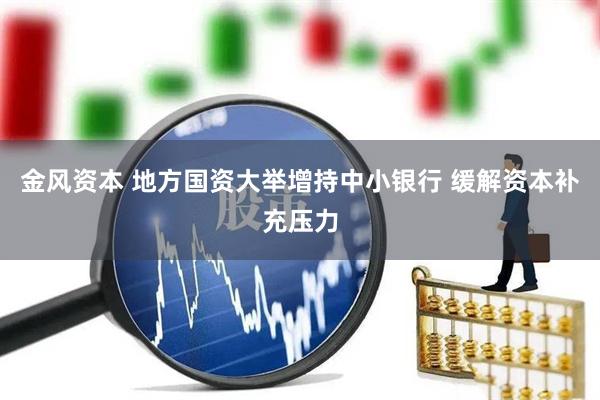 金风资本 地方国资大举增持中小银行 缓解资本补充压力