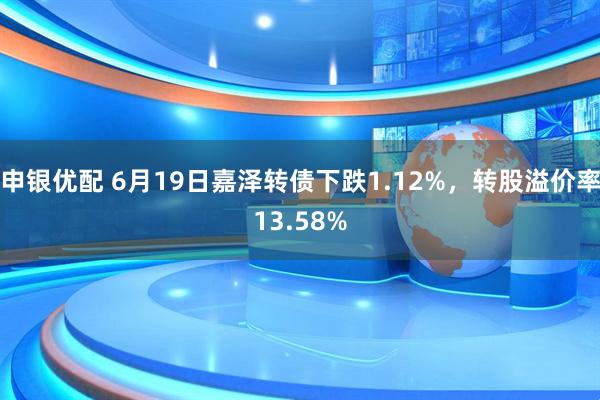 申银优配 6月19日嘉泽转债下跌1.12%，转股溢价率13.58%