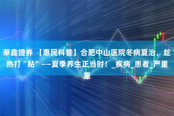 華鑫證券 【惠民科普】合肥中山医院冬病夏治，趁热打“贴”——夏季养生正当时！_疾病_患者_严重