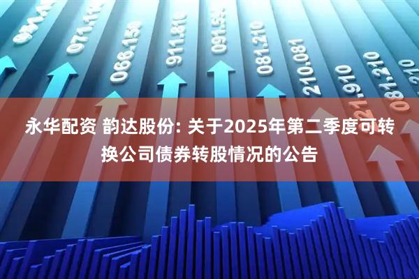 永华配资 韵达股份: 关于2025年第二季度可转换公司债券转股情况的公告