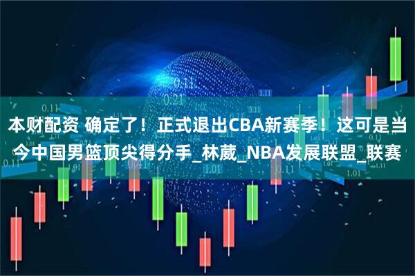 本财配资 确定了！正式退出CBA新赛季！这可是当今中国男篮顶尖得分手_林葳_NBA发展联盟_联赛