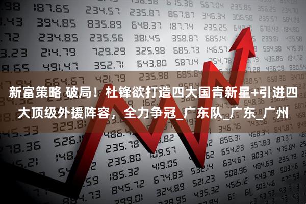 新富策略 破局！杜锋欲打造四大国青新星+引进四大顶级外援阵容，全力争冠_广东队_广东_广州