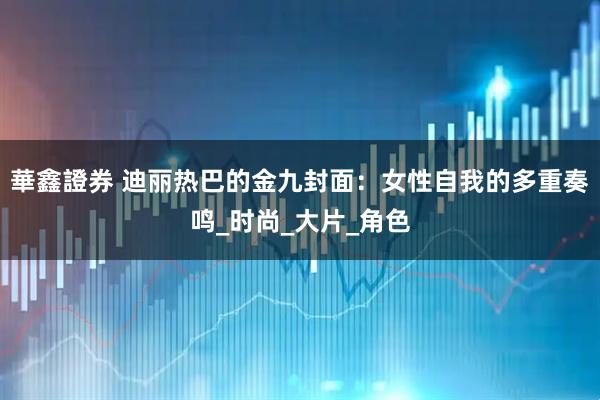 華鑫證券 迪丽热巴的金九封面：女性自我的多重奏鸣_时尚_大片_角色