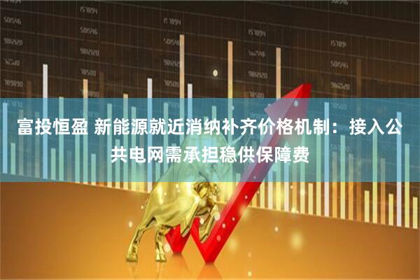 富投恒盈 新能源就近消纳补齐价格机制：接入公共电网需承担稳供保障费