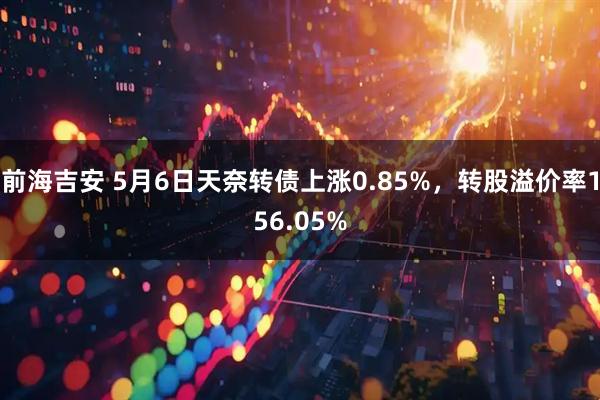 前海吉安 5月6日天奈转债上涨0.85%，转股溢价率156.05%