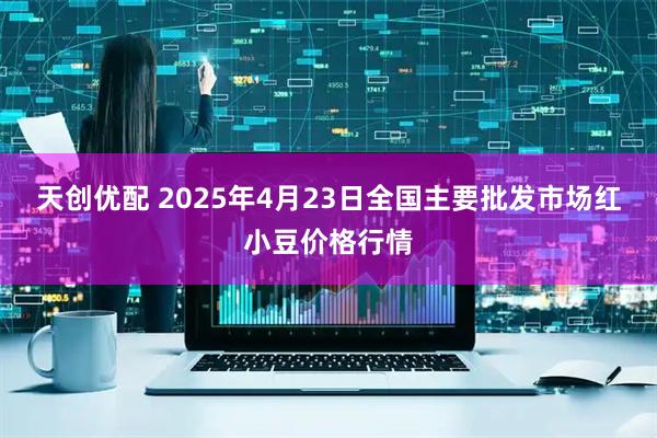 天创优配 2025年4月23日全国主要批发市场红小豆价格行情