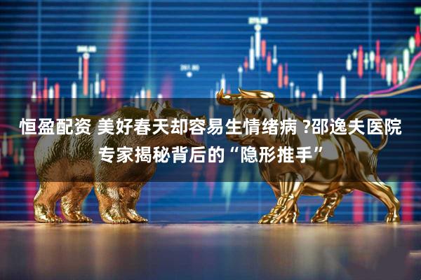 恒盈配资 美好春天却容易生情绪病 ?邵逸夫医院专家揭秘背后的“隐形推手”